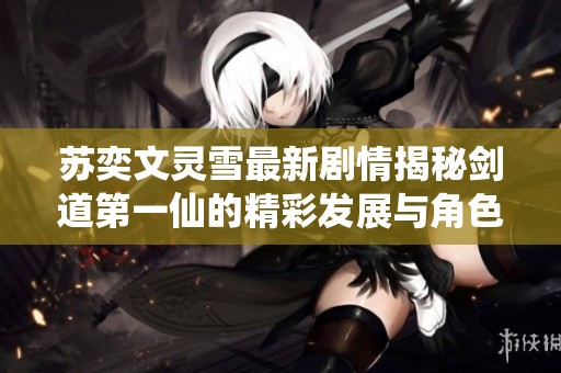 苏奕文灵雪最新剧情揭秘剑道第一仙的精彩发展与角色命运