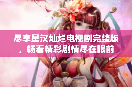 尽享星汉灿烂电视剧完整版，畅看精彩剧情尽在眼前
