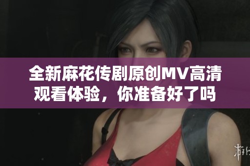 全新麻花传剧原创MV高清观看体验，你准备好了吗