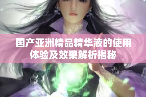 国产亚洲精品精华液的使用体验及效果解析揭秘