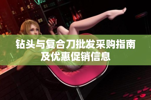 钻头与复合刀批发采购指南及优惠促销信息