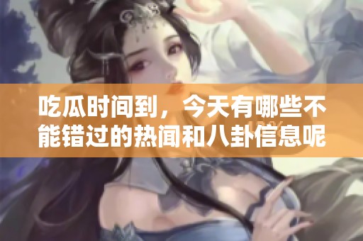 吃瓜时间到，今天有哪些不能错过的热闻和八卦信息呢