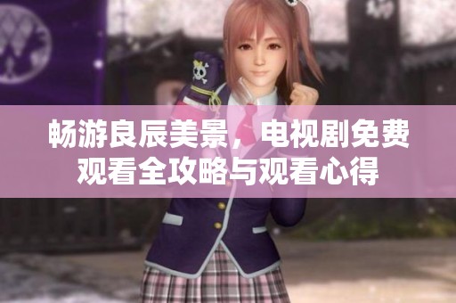 畅游良辰美景，电视剧免费观看全攻略与观看心得