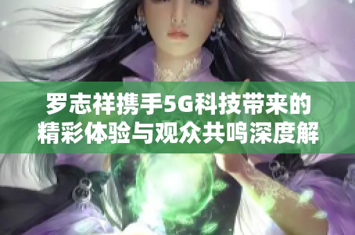 罗志祥携手5G科技带来的精彩体验与观众共鸣深度解析
