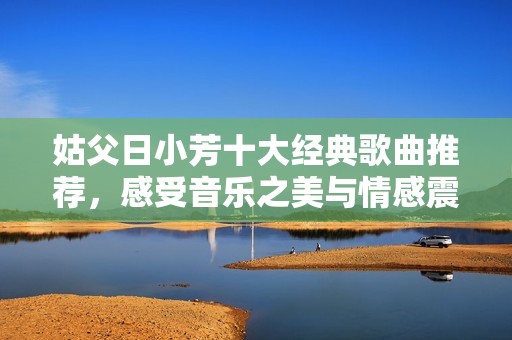 姑父日小芳十大经典歌曲推荐，感受音乐之美与情感震撼