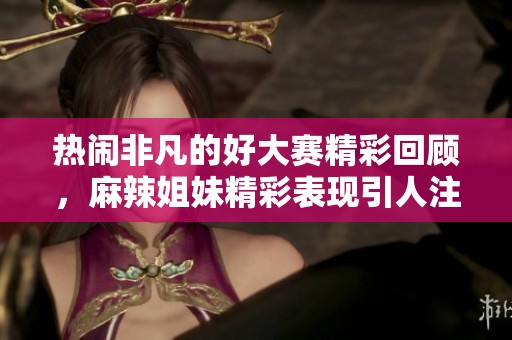 热闹非凡的好大赛精彩回顾，麻辣姐妹精彩表现引人注目