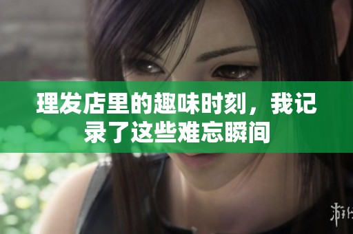 理发店里的趣味时刻，我记录了这些难忘瞬间