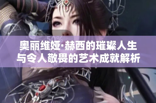 奥丽维娅·赫西的璀璨人生与令人敬畏的艺术成就解析