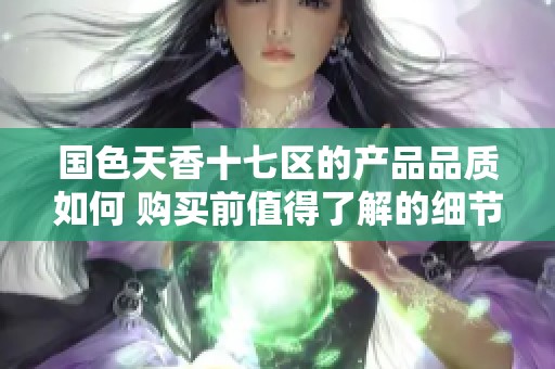 国色天香十七区的产品品质如何 购买前值得了解的细节分析