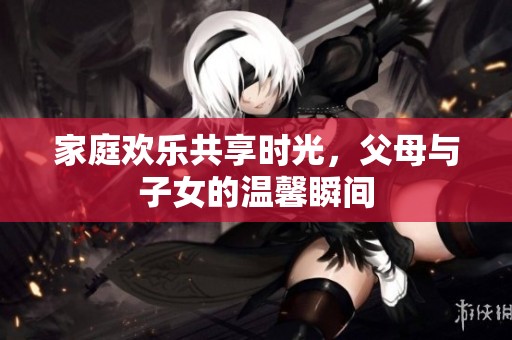 家庭欢乐共享时光，父母与子女的温馨瞬间