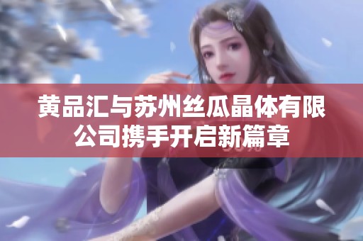 黄品汇与苏州丝瓜晶体有限公司携手开启新篇章