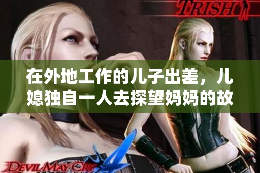 在外地工作的儿子出差，儿媳独自一人去探望妈妈的故事