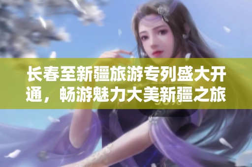 长春至新疆旅游专列盛大开通，畅游魅力大美新疆之旅等你来体验！