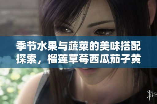 季节水果与蔬菜的美味搭配探索，榴莲草莓西瓜茄子黄瓜齐聚一堂