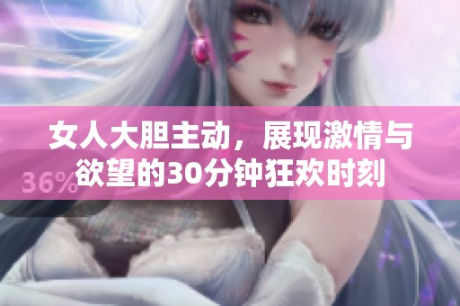 女人大胆主动，展现激情与欲望的30分钟狂欢时刻