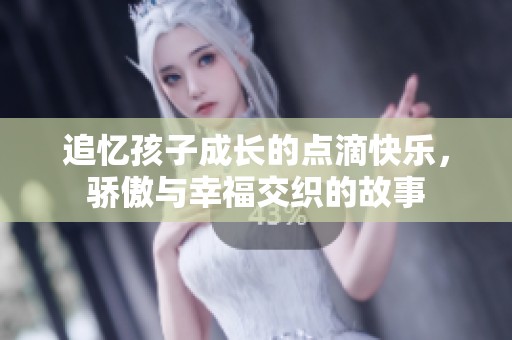 追忆孩子成长的点滴快乐，骄傲与幸福交织的故事