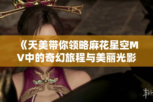 《天美带你领略麻花星空MV中的奇幻旅程与美丽光影》