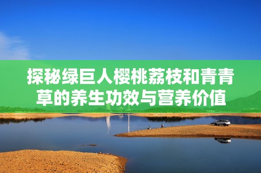 探秘绿巨人樱桃荔枝和青青草的养生功效与营养价值
