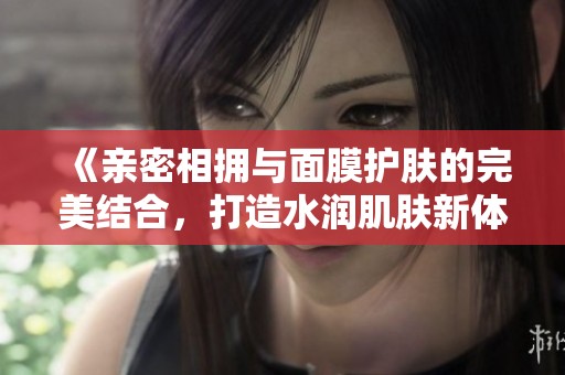 《亲密相拥与面膜护肤的完美结合，打造水润肌肤新体验》