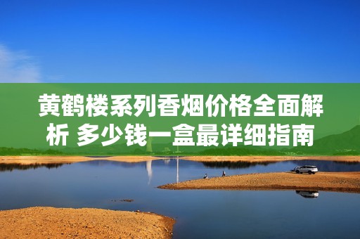 黄鹤楼系列香烟价格全面解析 多少钱一盒最详细指南