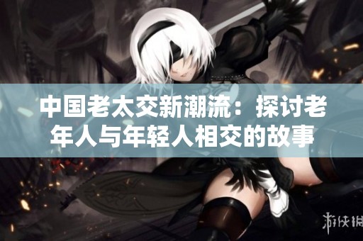 中国老太交新潮流：探讨老年人与年轻人相交的故事