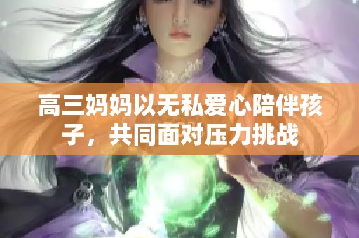 高三妈妈以无私爱心陪伴孩子，共同面对压力挑战