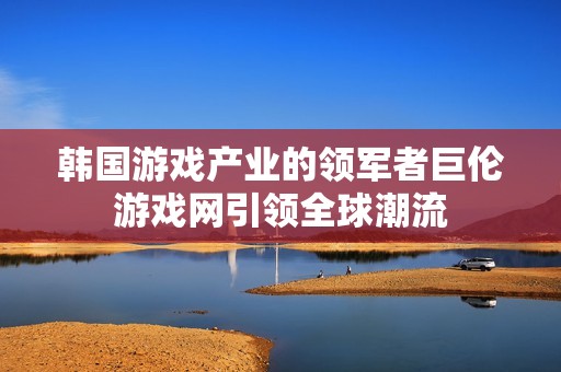 韩国游戏产业的领军者巨伦游戏网引领全球潮流