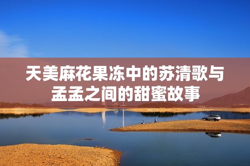 天美麻花果冻中的苏清歌与孟孟之间的甜蜜故事