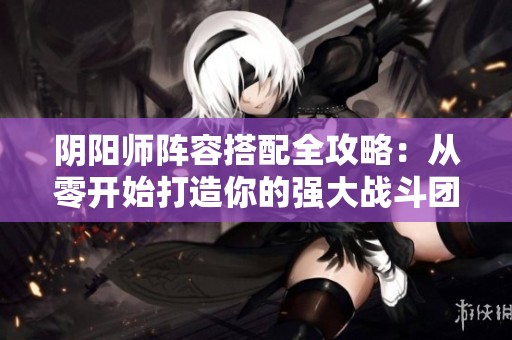 阴阳师阵容搭配全攻略：从零开始打造你的强大战斗团队