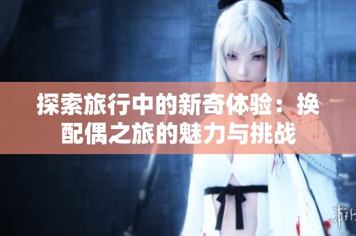 探索旅行中的新奇体验：换配偶之旅的魅力与挑战
