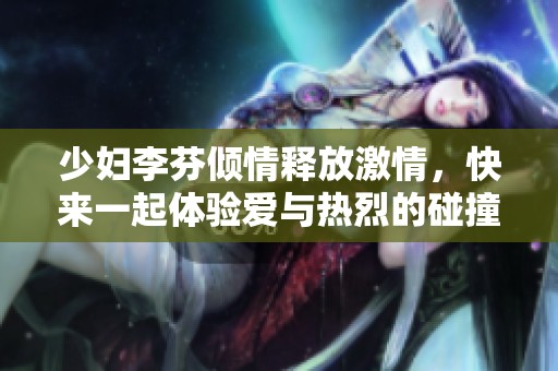 少妇李芬倾情释放激情，快来一起体验爱与热烈的碰撞