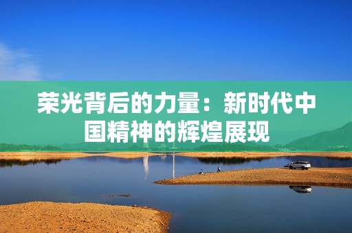 荣光背后的力量：新时代中国精神的辉煌展现
