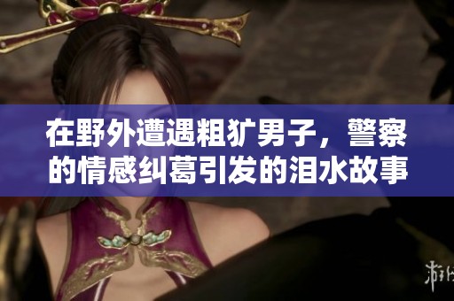 在野外遭遇粗犷男子，警察的情感纠葛引发的泪水故事