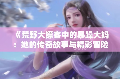 《荒野大镖客中的暴躁大妈：她的传奇故事与精彩冒险》