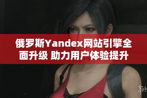 俄罗斯Yandex网站引擎全面升级 助力用户体验提升