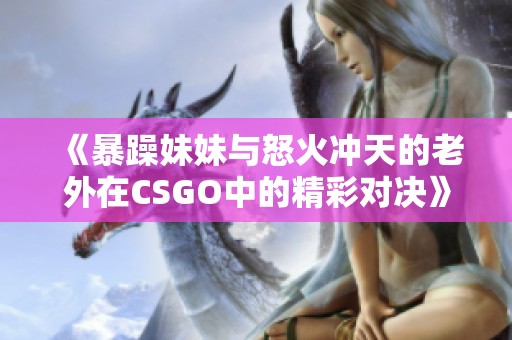 《暴躁妹妹与怒火冲天的老外在CSGO中的精彩对决》
