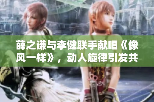 薛之谦与李健联手献唱《像风一样》，动人旋律引发共鸣