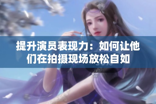 提升演员表现力：如何让他们在拍摄现场放松自如