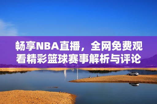 畅享NBA直播，全网免费观看精彩篮球赛事解析与评论