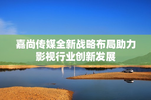 嘉尚传媒全新战略布局助力影视行业创新发展