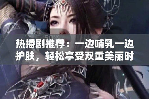 热播剧推荐：一边哺乳一边护肤，轻松享受双重美丽时光
