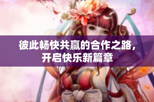 彼此畅快共赢的合作之路，开启快乐新篇章