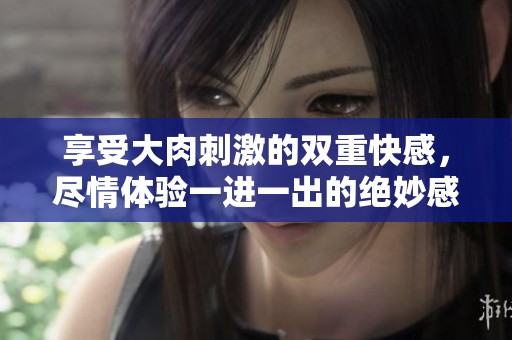 享受大肉刺激的双重快感，尽情体验一进一出的绝妙感觉