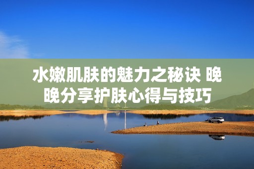 水嫩肌肤的魅力之秘诀 晚晚分享护肤心得与技巧