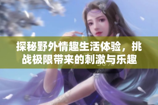 探秘野外情趣生活体验，挑战极限带来的刺激与乐趣