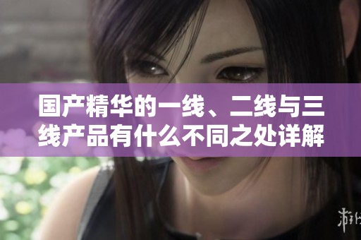 国产精华的一线、二线与三线产品有什么不同之处详解
