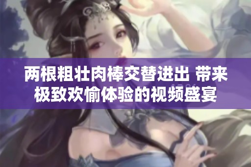 两根粗壮肉棒交替进出 带来极致欢愉体验的视频盛宴