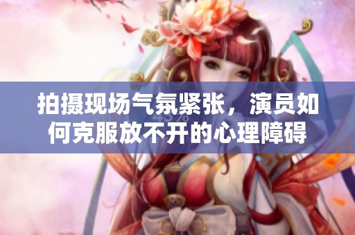 拍摄现场气氛紧张，演员如何克服放不开的心理障碍