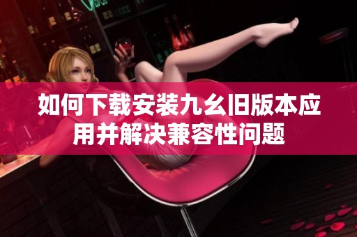 如何下载安装九幺旧版本应用并解决兼容性问题