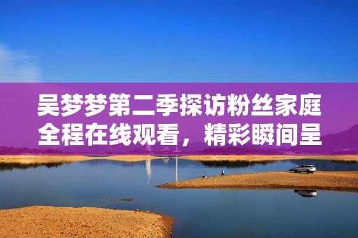 吴梦梦第二季探访粉丝家庭全程在线观看，精彩瞬间呈现